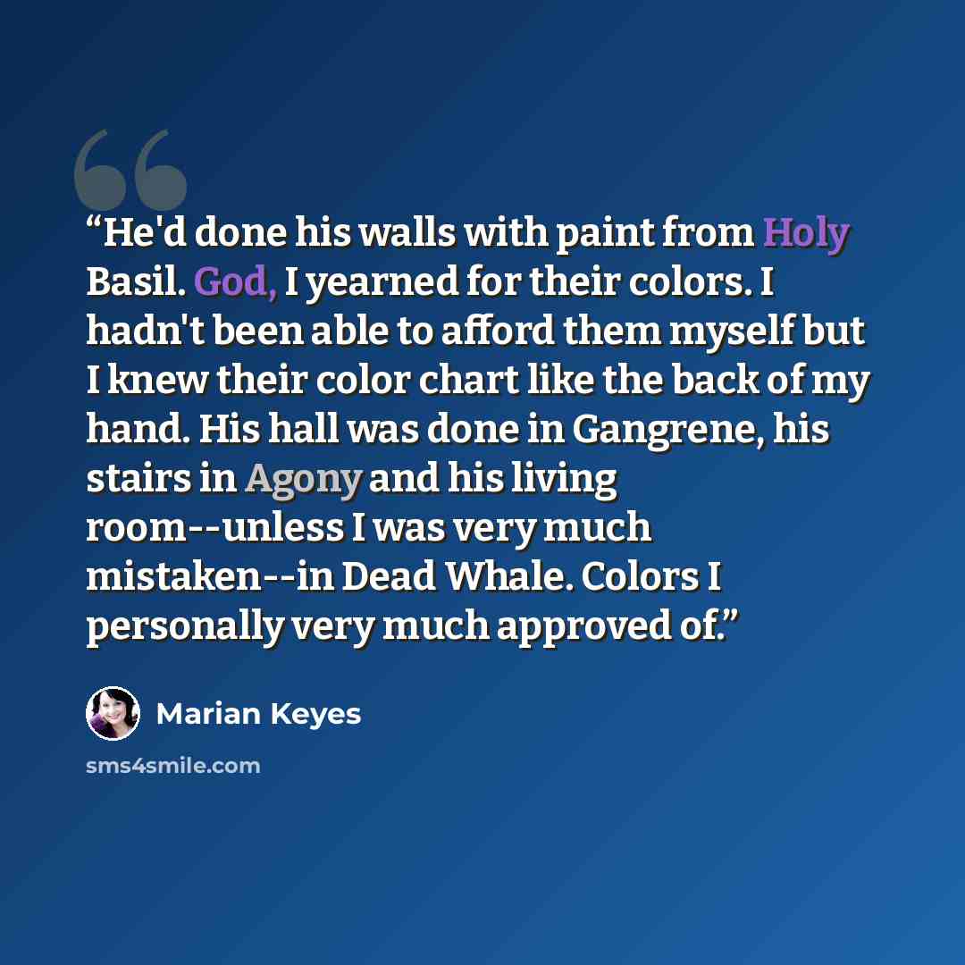 “He'd done his walls with paint from Holy Basil. God, I yearned for their colors. I hadn't been able to afford them myself but I knew their color chart like the back of my hand. His hall was done in Gangrene, his stairs in Agony and his living room--unless I was very much mistaken--in Dead Whale…” quote by Marian Keyes