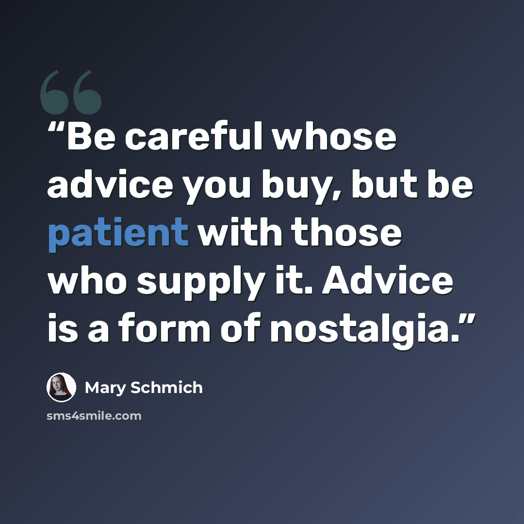 “Be careful whose advice you buy, but be patient with those who supply it. Advice is a form of nostalgia.” quote by Mary Schmich