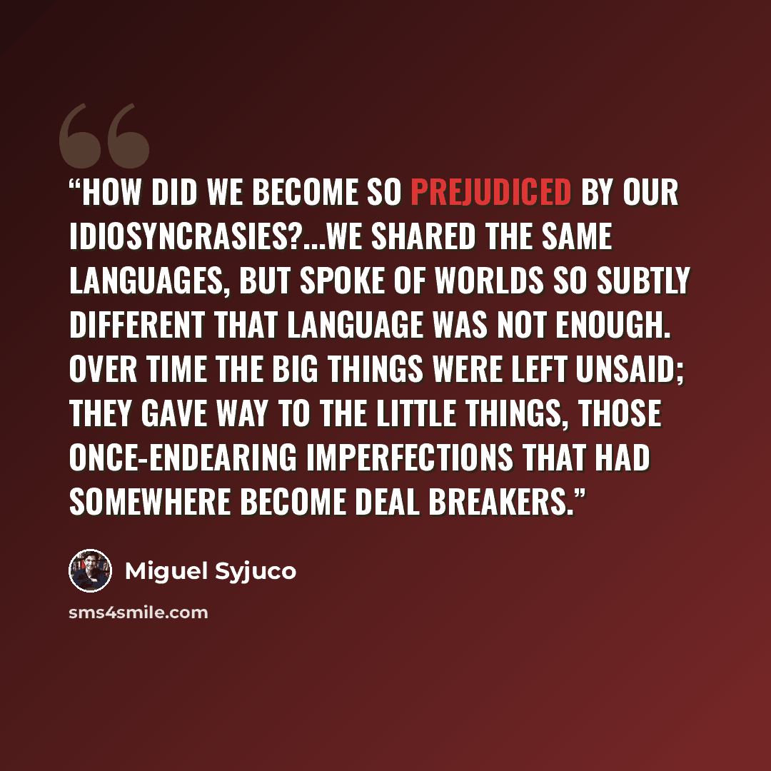 “How did we become so prejudiced by our idiosyncrasies?...We shared the same languages, but spoke of worlds so subtly different that language was not enough. Over time the big things were left unsaid; they gave way to the little things, those once-endearing imperfections that had somewhere become…” quote by Miguel Syjuco
