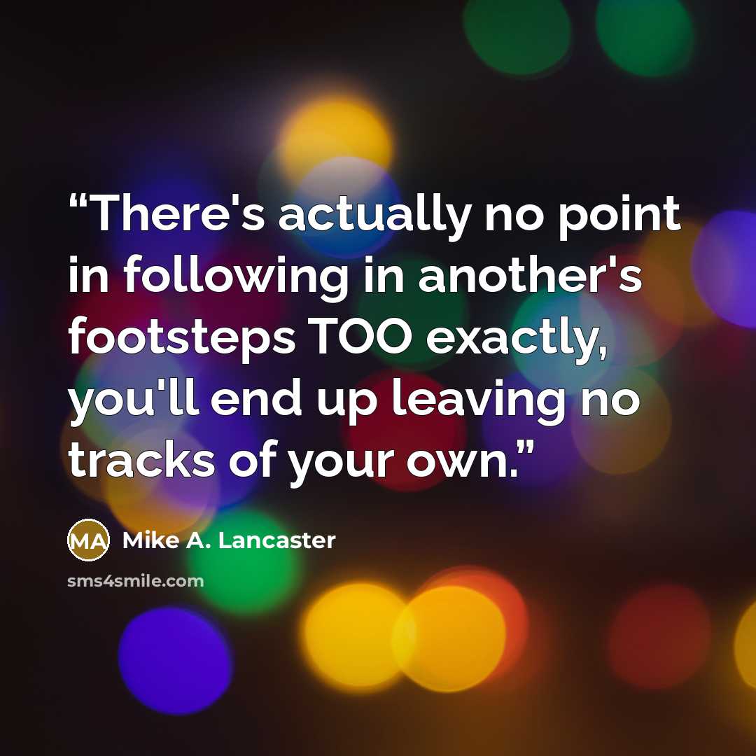 “There's actually no point in following in another's footsteps TOO exactly, you'll end up leaving no tracks of your own.” quote by Mike A. Lancaster
