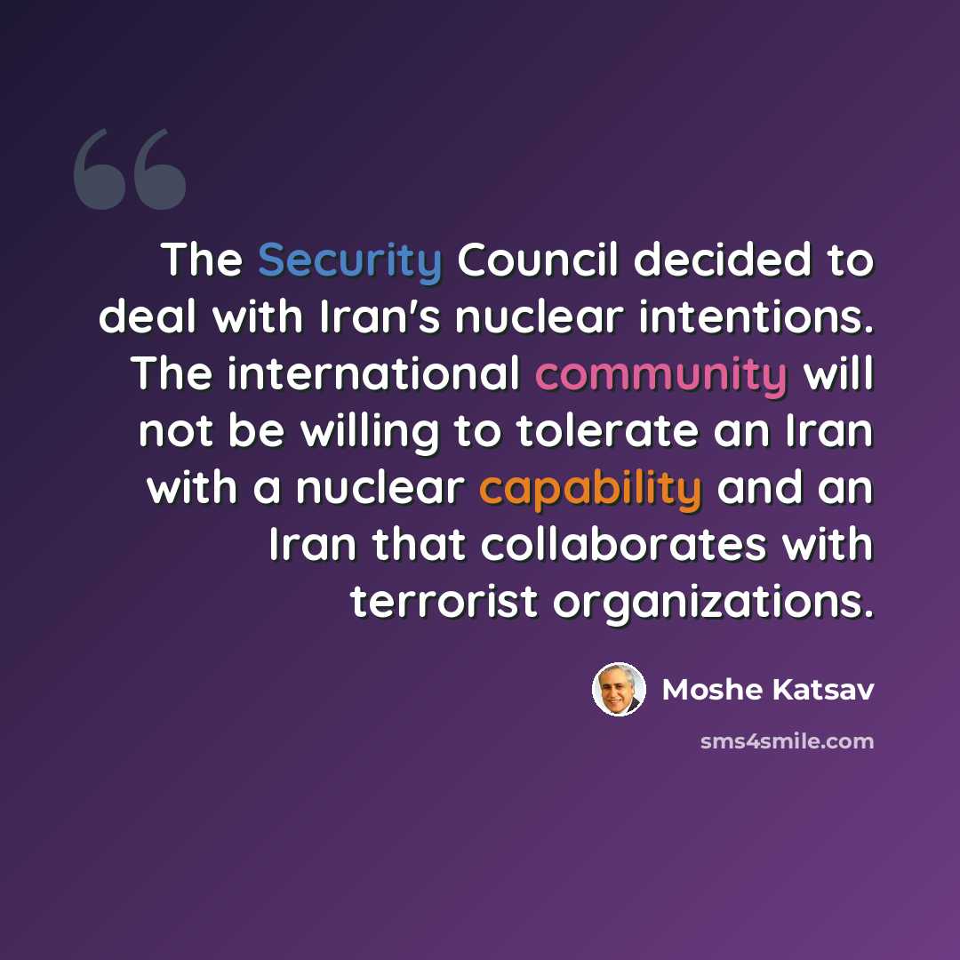 “The Security Council decided to deal with Iran's nuclear intentions. The international community will not be willing to tolerate an Iran with a nuclear capability and an Iran that collaborates with terrorist organizations.” quote by Moshe Katsav
