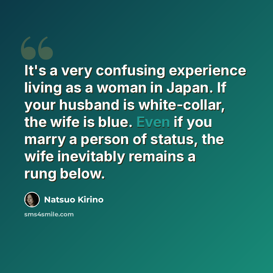 “It's a very confusing experience living as a woman in Japan. If your husband is white-collar, the wife is blue. Even if you marry a person of status, the wife inevitably remains a rung below.” quote by Natsuo Kirino