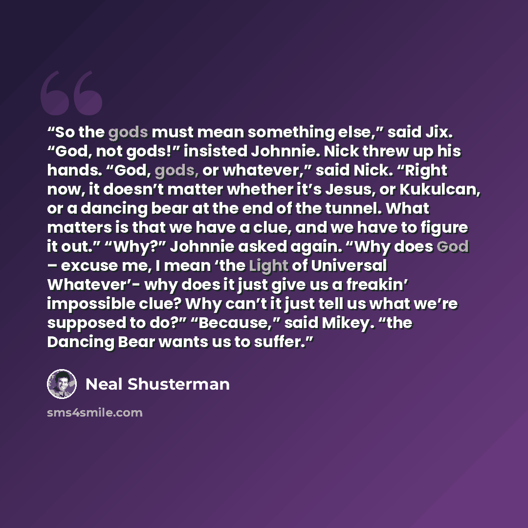 “So the gods must mean something else,” said Jix. “God, not gods!” insisted Johnnie. Nick threw up his hands. “God, gods, or whatever,” said Nick. “Right now, it doesn’t matter whether it’s Jesus, or Kukulcan, or a dancing bear at the end of the tunnel. What matters is that we have a clue, and we…” quote by Neal Shusterman