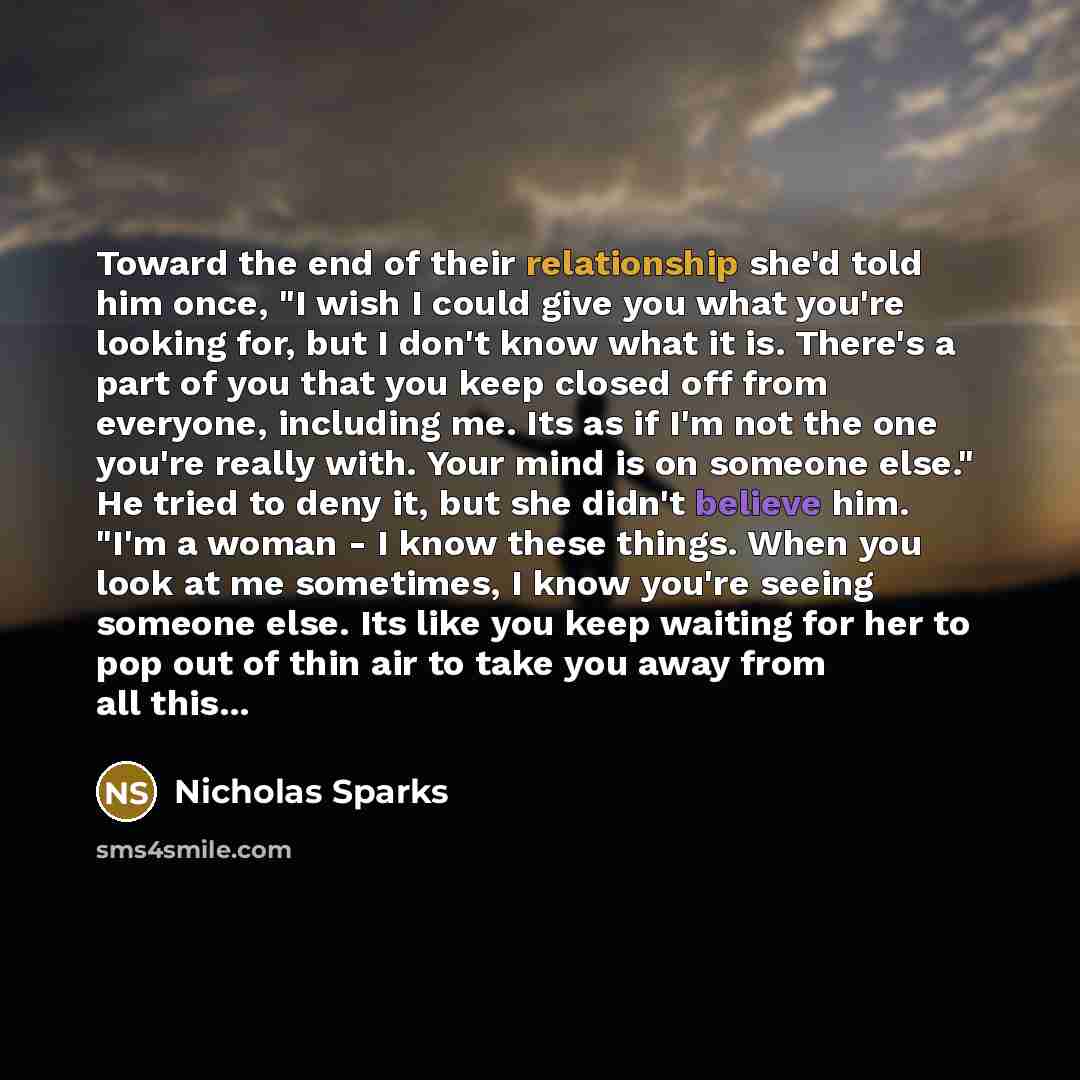 “Toward the end of their relationship she'd told him once, "I wish I could give you what you're looking for, but I don't know what it is. There's a part of you that you keep closed off from everyone, including me. Its as if I'm not the one you're really with. Your mind is on someone else." He tried…” quote by Nicholas Sparks