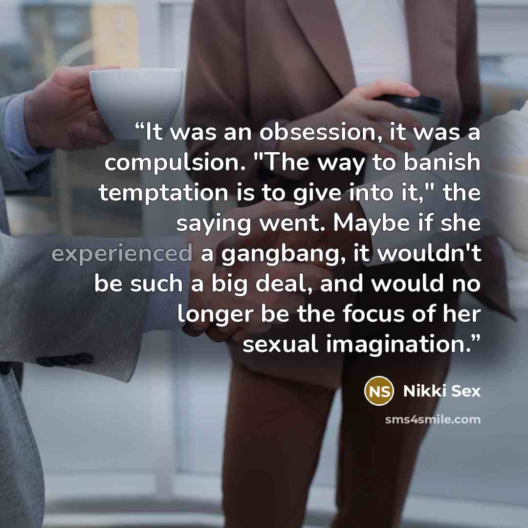 “It was an obsession, it was a compulsion. "The way to banish temptation is to give into it," the saying went. Maybe if she experienced a gangbang, it wouldn't be such a big deal, and would no longer be the focus of her sexual imagination.” quote by Nikki Sex