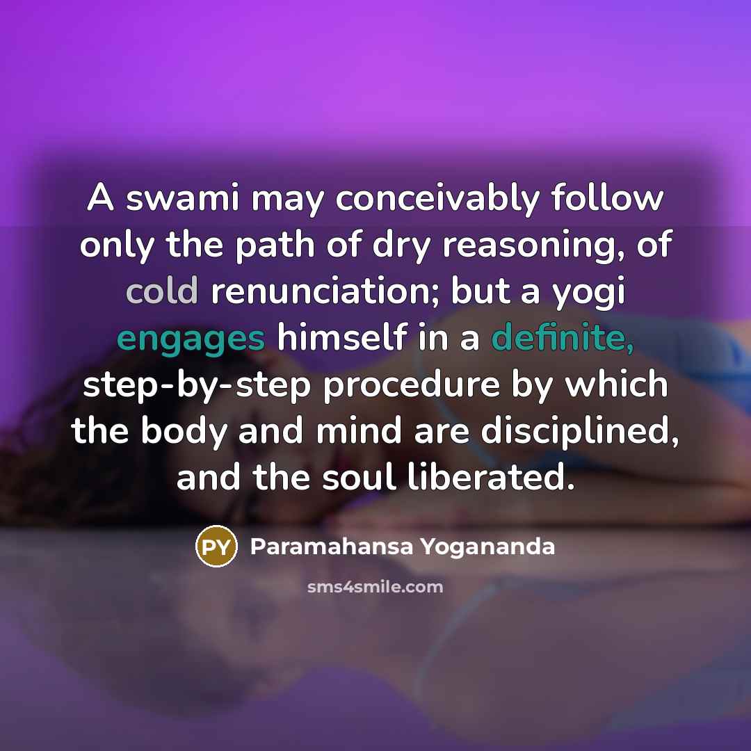 “A swami may conceivably follow only the path of dry reasoning, of cold renunciation; but a yogi engages himself in a definite, step-by-step procedure by which the body and mind are disciplined, and the soul liberated.” quote by Paramahansa Yogananda