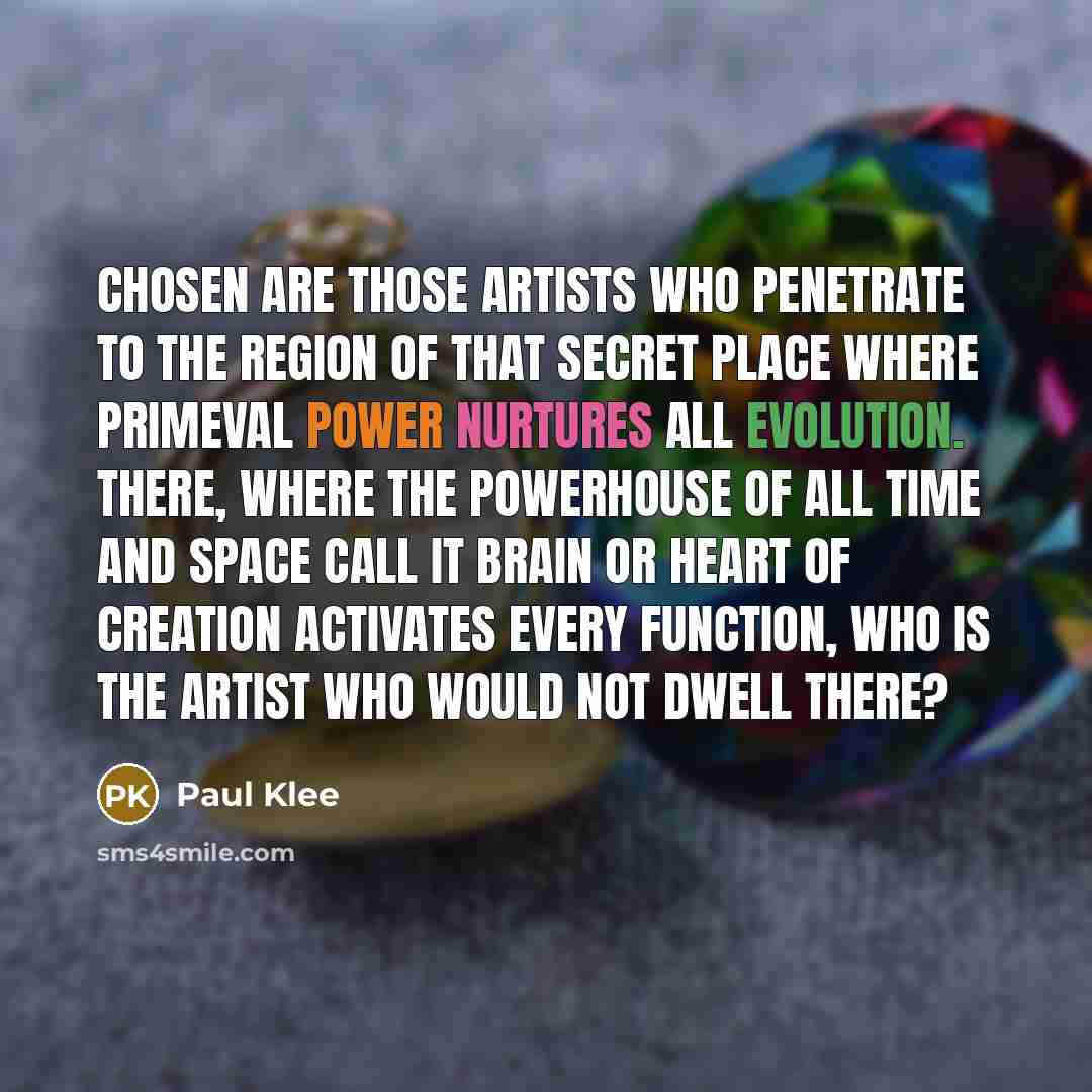 “Chosen are those artists who penetrate to the region of that secret place where primeval power nurtures all evolution. There, where the powerhouse of all time and space call it brain or heart of creation activates every function, who is the artist who would not dwell there?” quote by Paul Klee