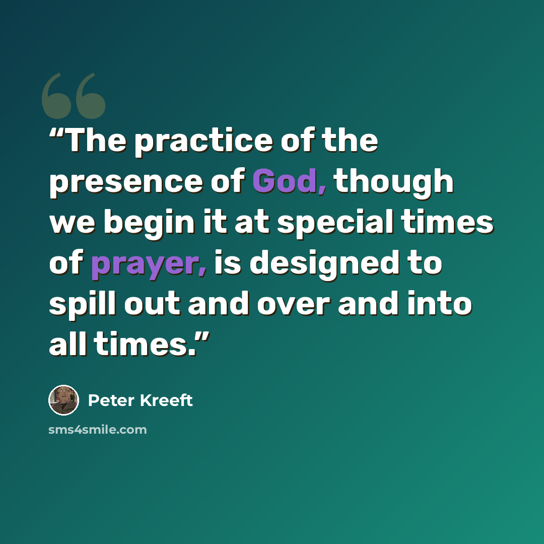 “The practice of the presence of God, though we begin it at special times of prayer, is designed to spill out and over and into all times.” quote by Peter Kreeft