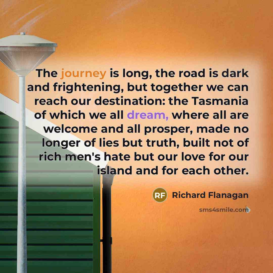 “The journey is long, the road is dark and frightening, but together we can reach our destination: the Tasmania of which we all dream, where all are welcome and all prosper, made no longer of lies but truth, built not of rich men's hate but our love for our island and for each other.” quote by Richard Flanagan