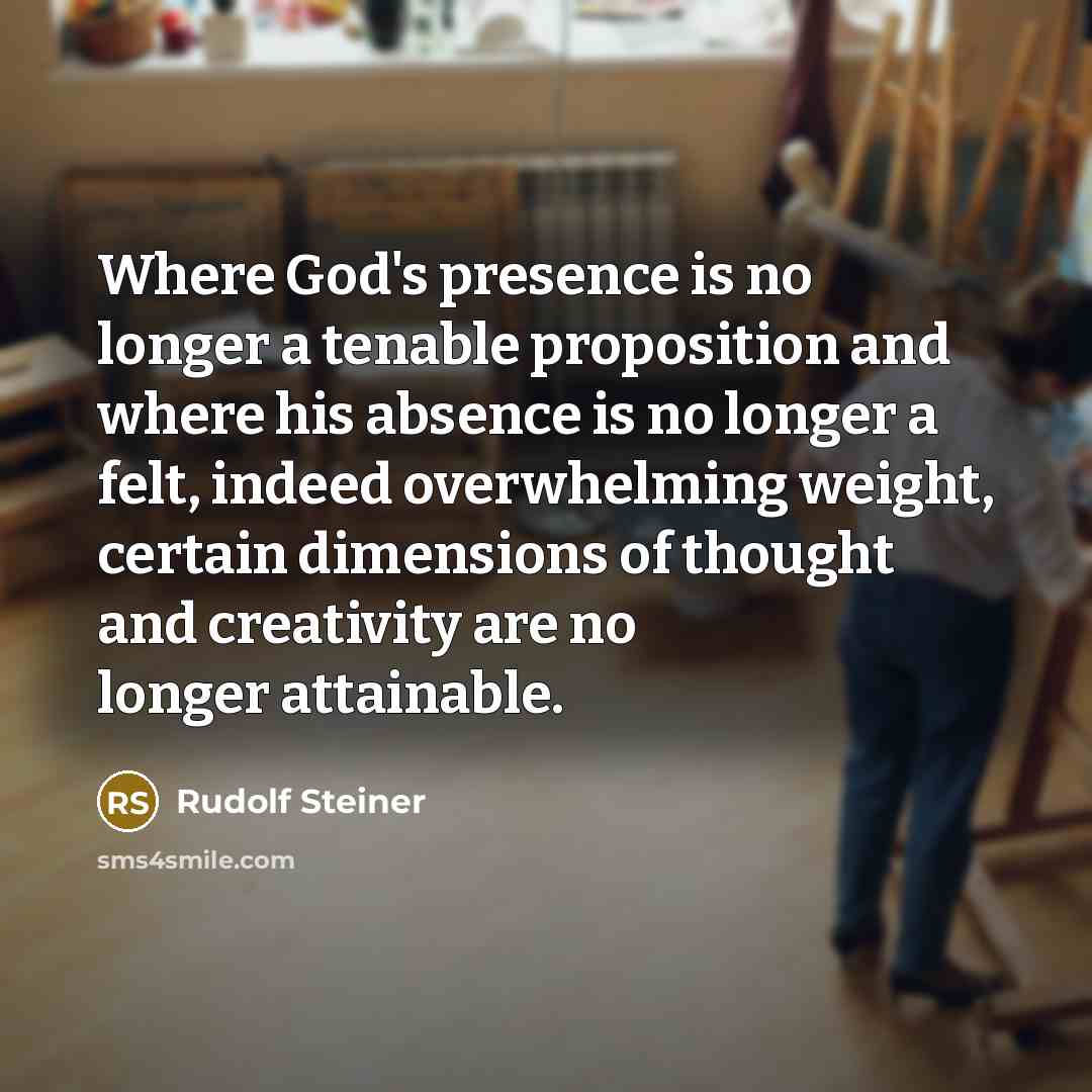 “Where God's presence is no longer a tenable proposition and where his absence is no longer a felt, indeed overwhelming weight, certain dimensions of thought and creativity are no longer attainable.” quote by Rudolf Steiner