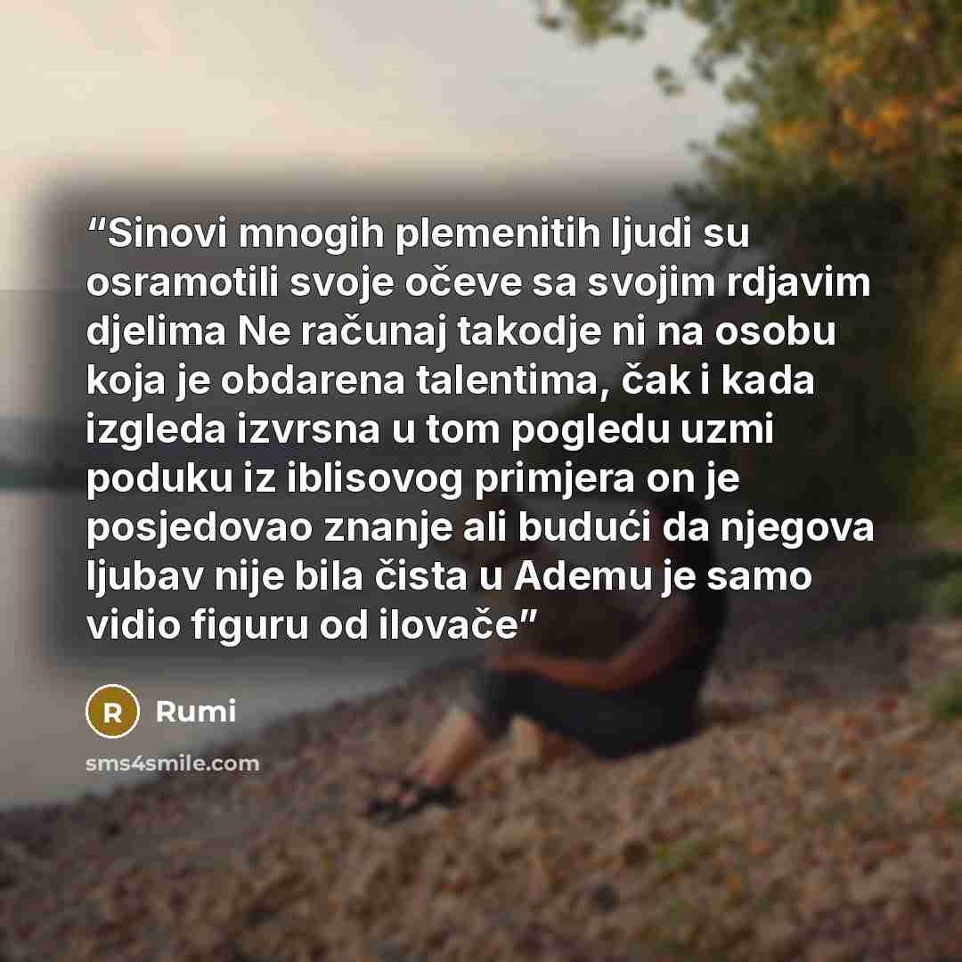“Sinovi mnogih plemenitih ljudi su osramotili svoje očeve sa svojim rdjavim djelima Ne računaj takodje ni na osobu koja je obdarena talentima, čak i kada izgleda izvrsna u tom pogledu uzmi poduku iz iblisovog primjera on je posjedovao znanje ali budući da njegova ljubav nije bila čista u Ademu je…” quote by Rumi