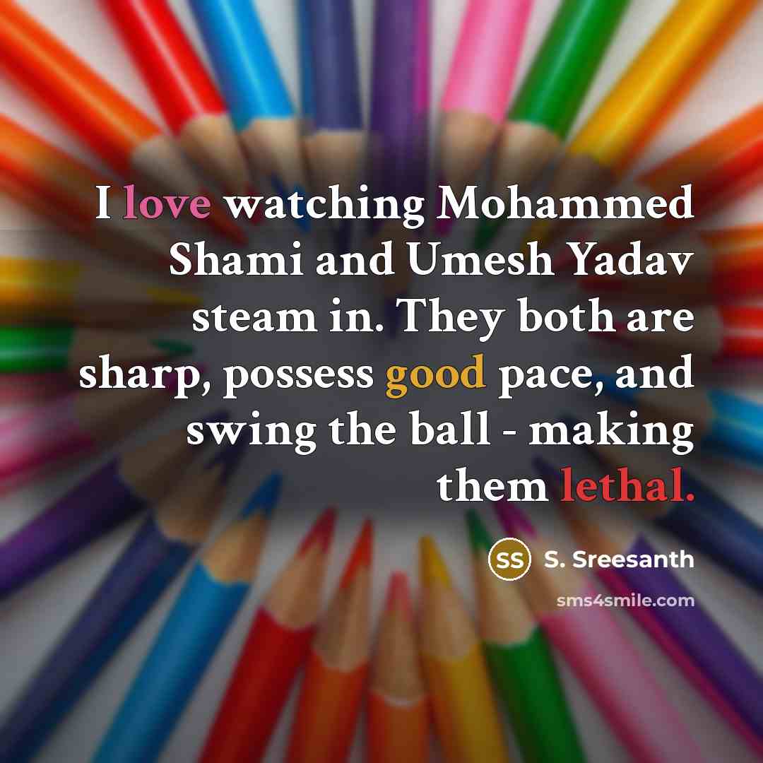 “I love watching Mohammed Shami and Umesh Yadav steam in. They both are sharp, possess good pace, and swing the ball - making them lethal.” quote by S. Sreesanth