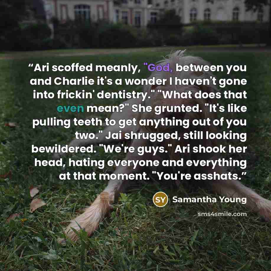 “Ari scoffed meanly, "God, between you and Charlie it's a wonder I haven't gone into frickin' dentistry." "What does that even mean?" She grunted. "It's like pulling teeth to get anything out of you two." Jai shrugged, still looking bewildered. "We're guys." Ari shook her head, hating everyone and…” quote by Samantha Young