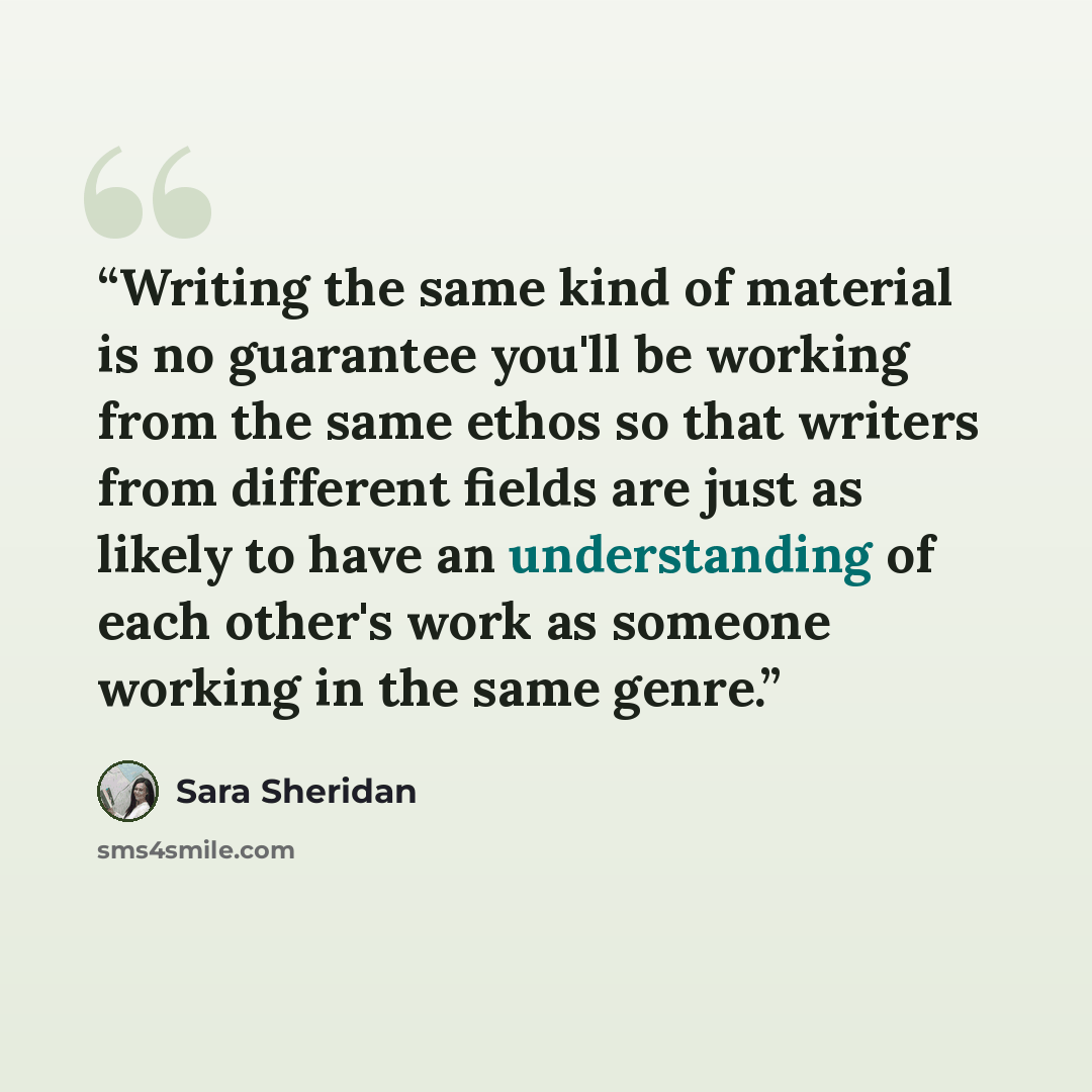 “Writing the same kind of material is no guarantee you'll be working from the same ethos so that writers from different fields are just as likely to have an understanding of each other's work as someone working in the same genre.” quote by Sara Sheridan