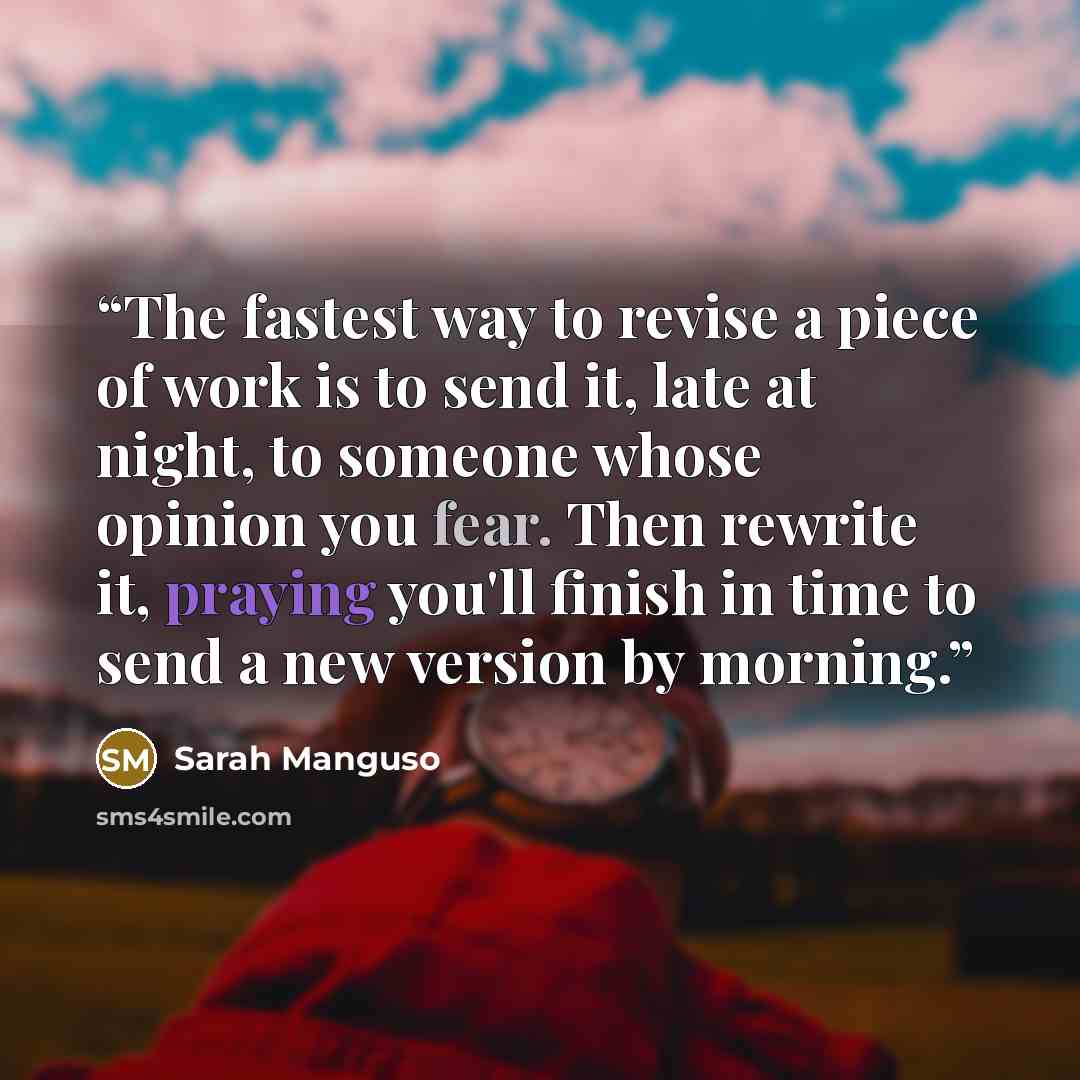 “The fastest way to revise a piece of work is to send it, late at night, to someone whose opinion you fear. Then rewrite it, praying you'll finish in time to send a new version by morning.” quote by Sarah Manguso