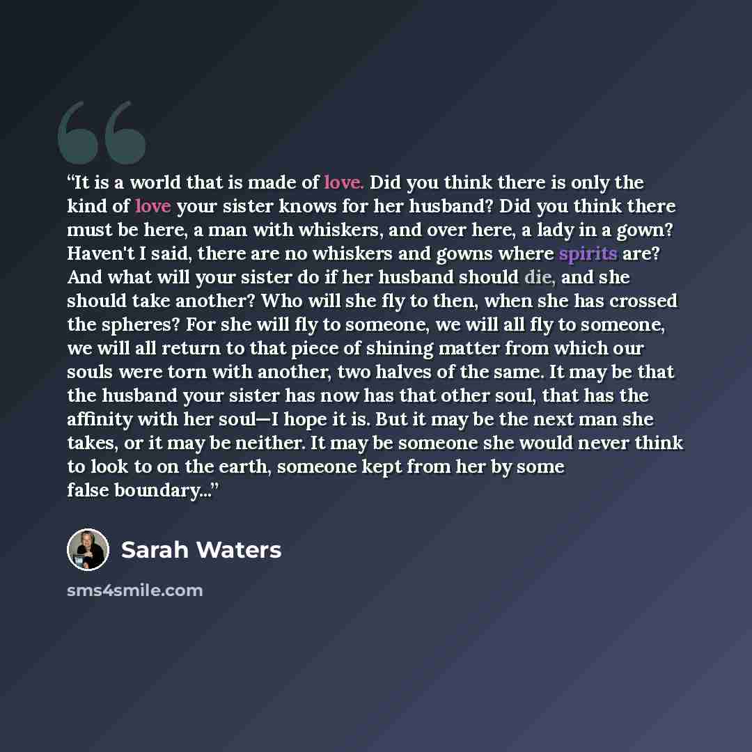 “It is a world that is made of love. Did you think there is only the kind of love your sister knows for her husband? Did you think there must be here, a man with whiskers, and over here, a lady in a gown? Haven't I said, there are no whiskers and gowns where spirits are? And what will your sister…” quote by Sarah Waters