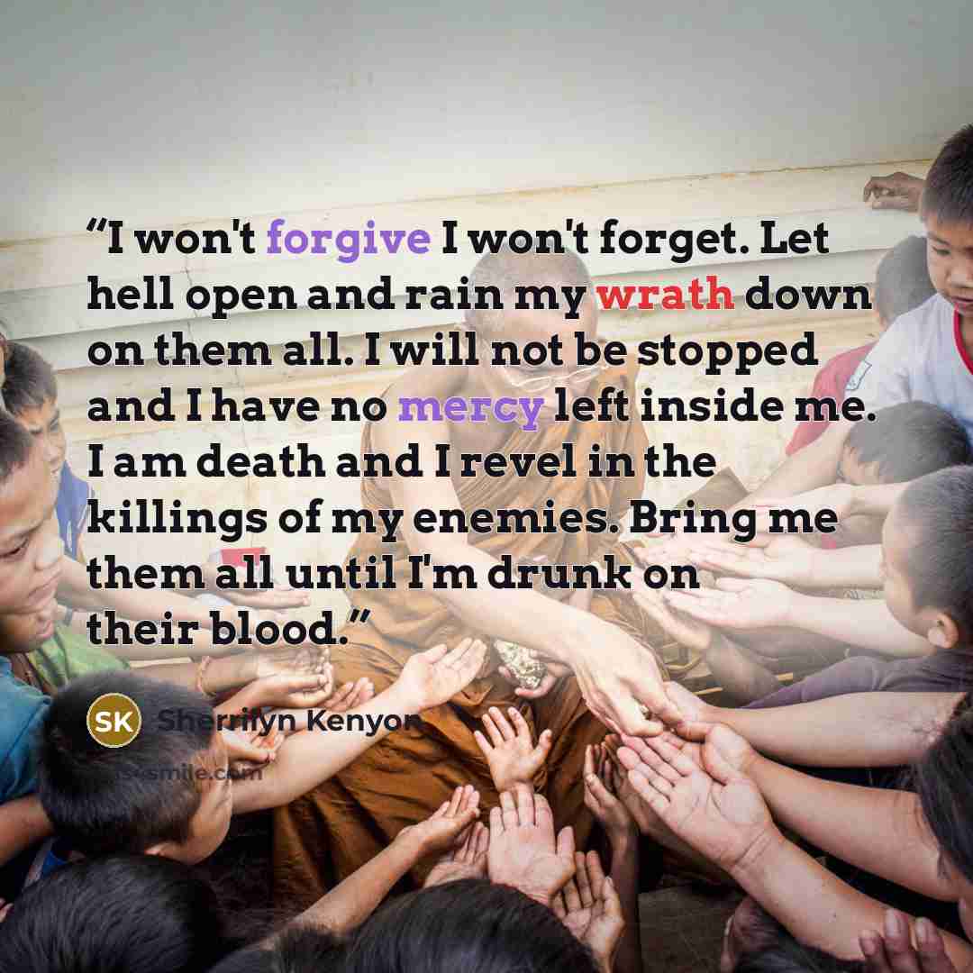 “I won't forgive I won't forget. Let hell open and rain my wrath down on them all. I will not be stopped and I have no mercy left inside me. I am death and I revel in the killings of my enemies. Bring me them all until I'm drunk on their blood.” quote by Sherrilyn Kenyon