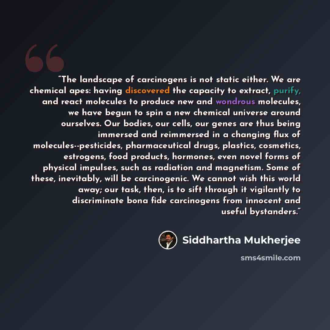 “The landscape of carcinogens is not static either. We are chemical apes: having discovered the capacity to extract, purify, and react molecules to produce new and wondrous molecules, we have begun to spin a new chemical universe around ourselves. Our bodies, our cells, our genes are thus being…” quote by Siddhartha Mukherjee
