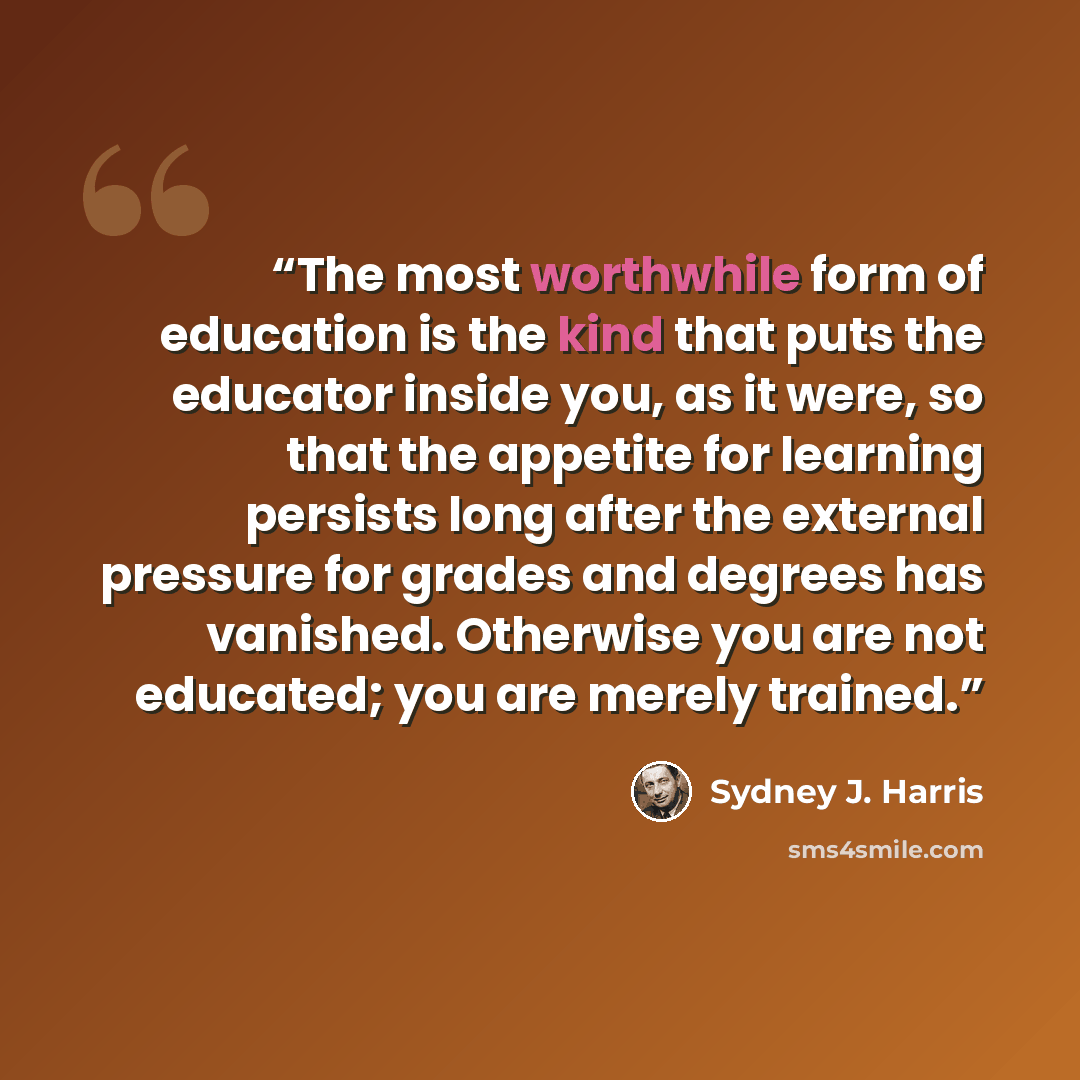 “The most worthwhile form of education is the kind that puts the educator inside you, as it were, so that the appetite for learning persists long after the external pressure for grades and degrees has vanished. Otherwise you are not educated; you are merely trained.” quote by Sydney J. Harris