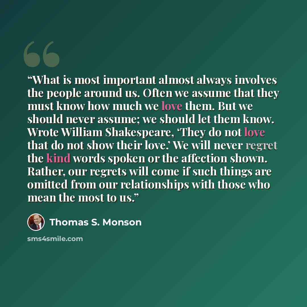 “What is most important almost always involves the people around us. Often we assume that they must know how much we love them. But we should never assume; we should let them know. Wrote William Shakespeare, ‘They do not love that do not show their love.’ We will never regret the kind words spoken…” quote by Thomas S. Monson