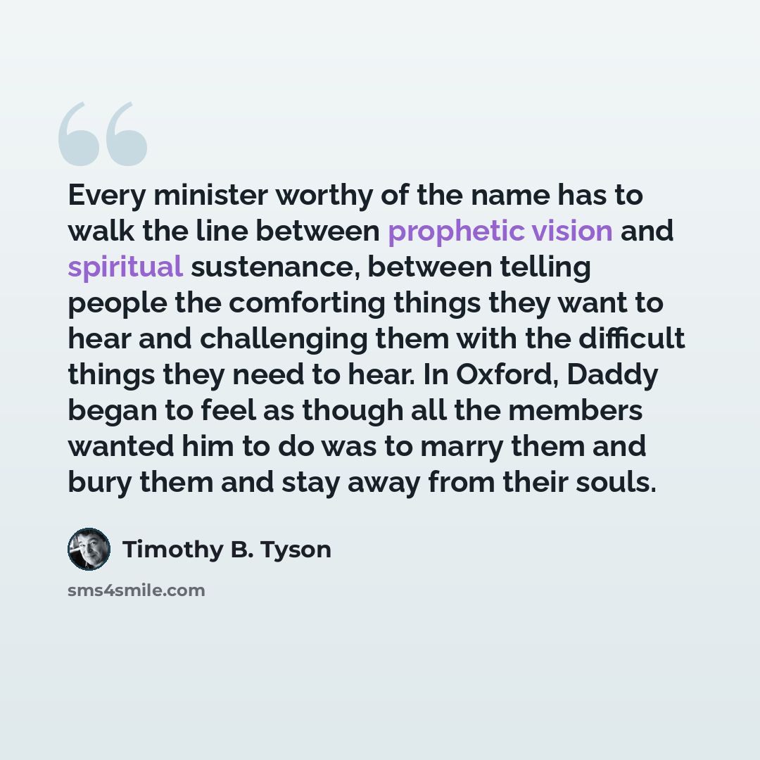 “Every minister worthy of the name has to walk the line between prophetic vision and spiritual sustenance, between telling people the comforting things they want to hear and challenging them with the difficult things they need to hear. In Oxford, Daddy began to feel as though all the members wanted…” quote by Timothy B. Tyson