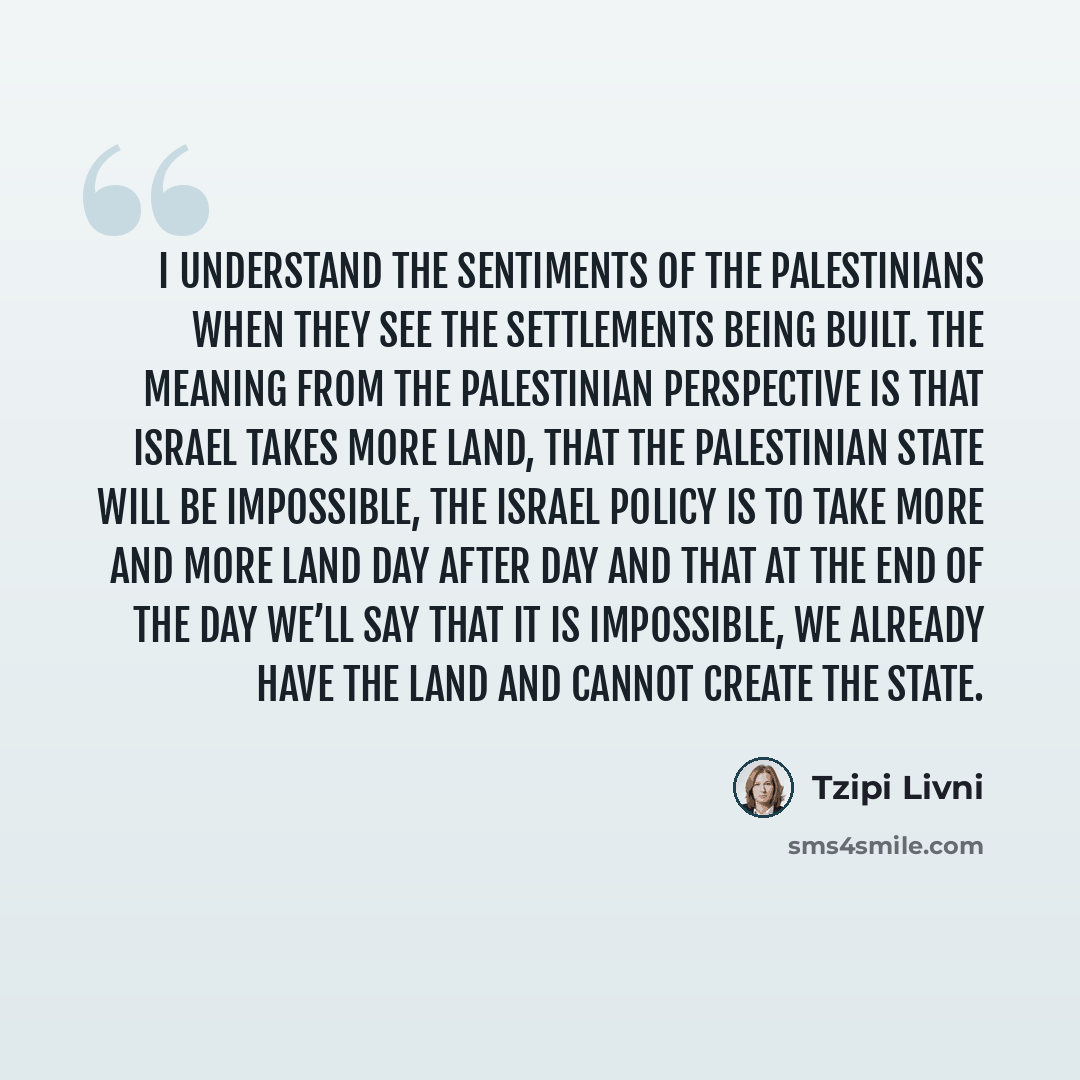 “I understand the sentiments of the Palestinians when they see the settlements being built. The meaning from the Palestinian perspective is that Israel takes more land, that the Palestinian state will be impossible, the Israel policy is to take more and more land day after day and that at the end…” quote by Tzipi Livni
