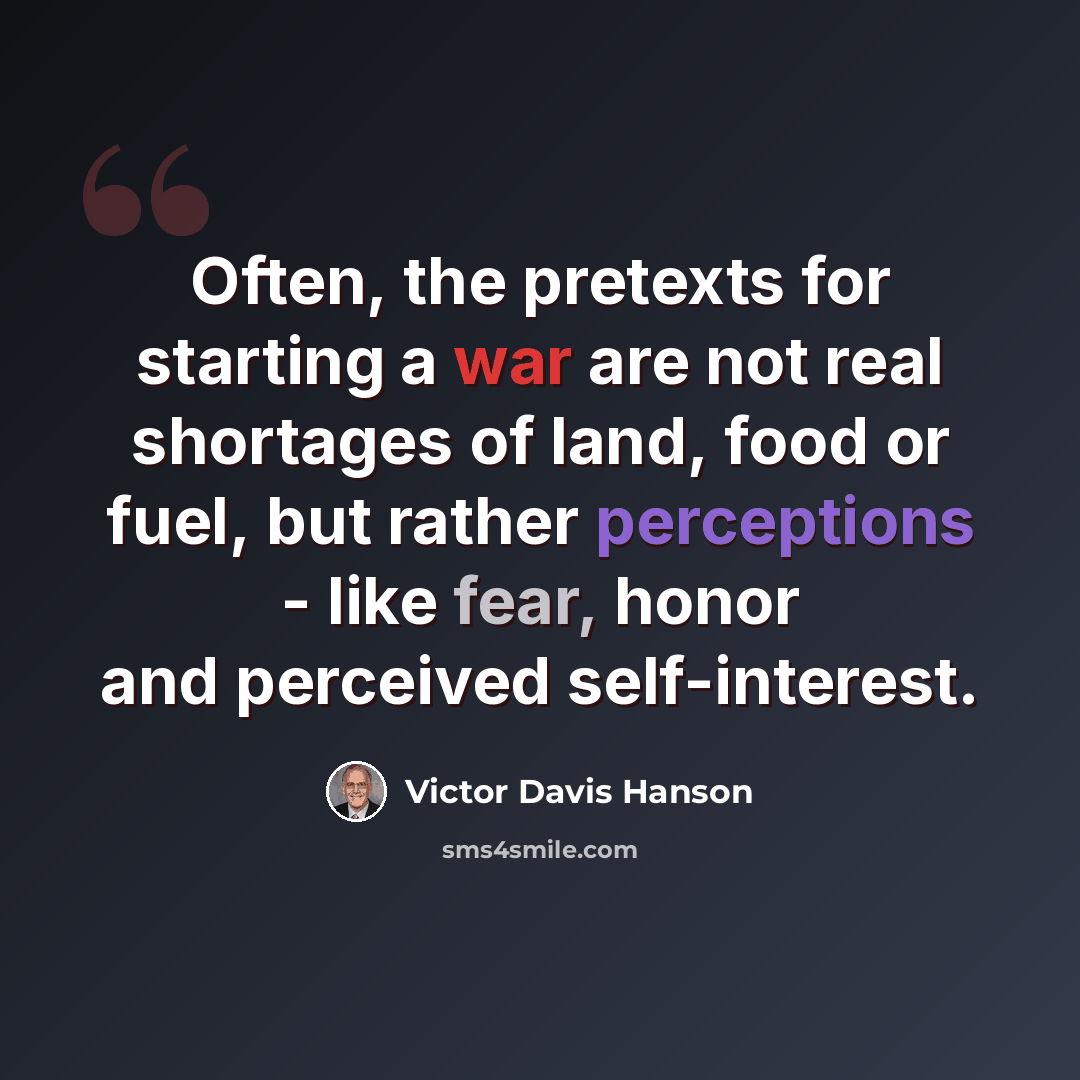 “Often, the pretexts for starting a war are not real shortages of land, food or fuel, but rather perceptions - like fear, honor and perceived self-interest.” quote by Victor Davis Hanson