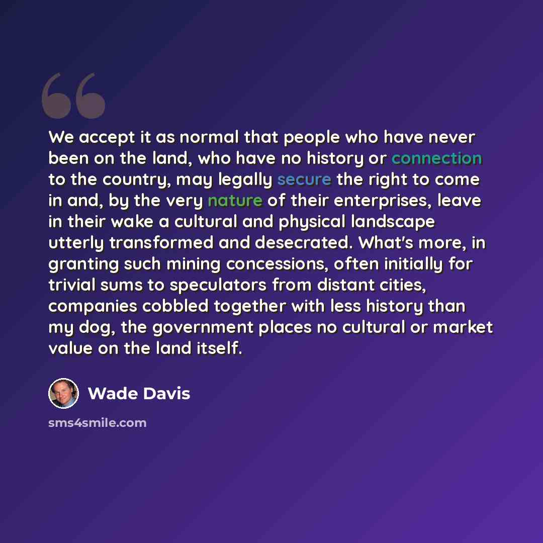 “We accept it as normal that people who have never been on the land, who have no history or connection to the country, may legally secure the right to come in and, by the very nature of their enterprises, leave in their wake a cultural and physical landscape utterly transformed and desecrated…” quote by Wade Davis