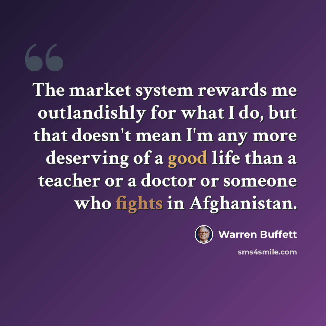 “The market system rewards me outlandishly for what I do, but that doesn't mean I'm any more deserving of a good life than a teacher or a doctor or someone who fights in Afghanistan.” quote by Warren Buffett