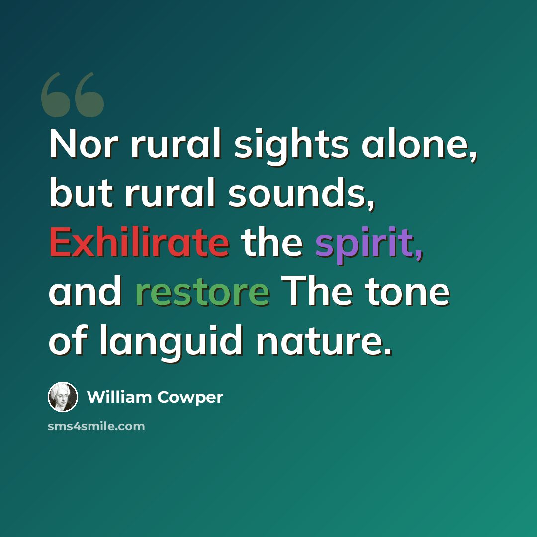 “Nor rural sights alone, but rural sounds, Exhilirate the spirit, and restore The tone of languid nature.” quote by William Cowper