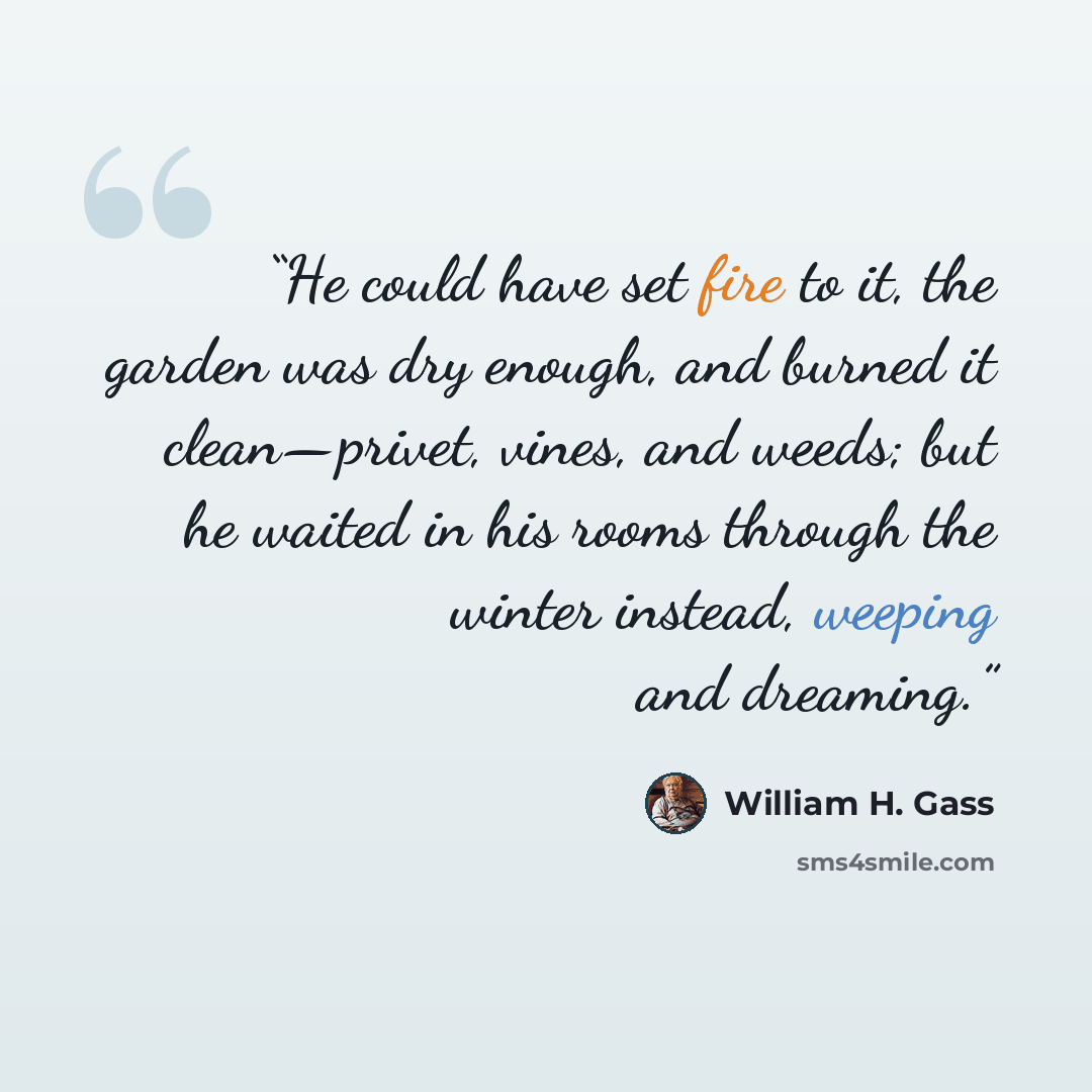 “He could have set fire to it, the garden was dry enough, and burned it clean—privet, vines, and weeds; but he waited in his rooms through the winter instead, weeping and dreaming.” quote by William H. Gass