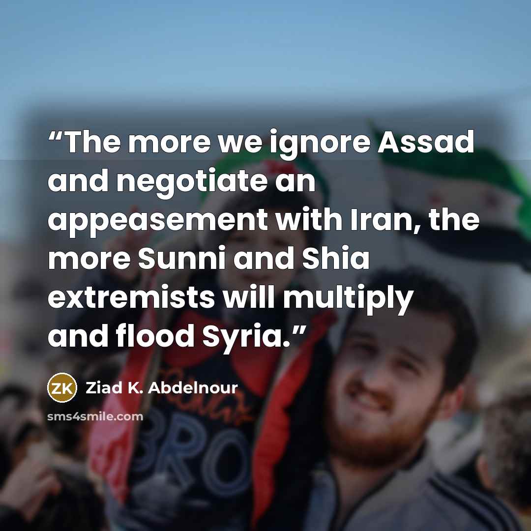 “The more we ignore Assad and negotiate an appeasement with Iran, the more Sunni and Shia extremists will multiply and flood Syria.” quote by Ziad K. Abdelnour