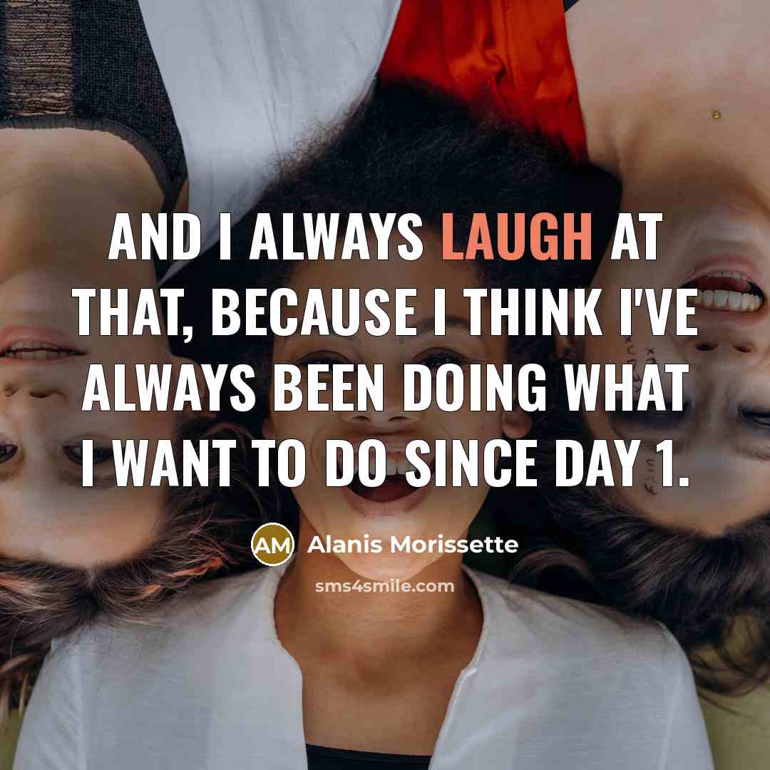 “And I always laugh at that, because I think I've always been doing what I want to do since Day 1.” quote by Alanis Morissette