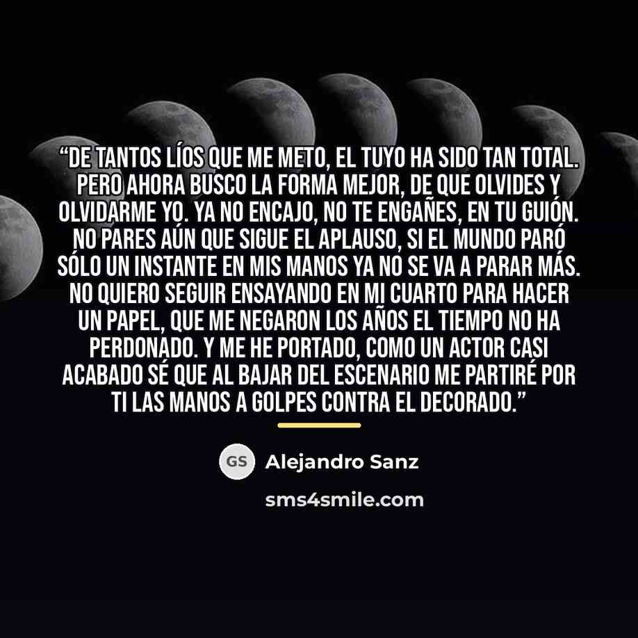 “De tantos líos que me meto, el tuyo ha sido tan total. Pero ahora busco la forma mejor, de que olvides y olvidarme yo. Ya no encajo, no te engañes, en tu guión. No pares aún que sigue el aplauso, si el mundo paró sólo un instante en mis manos ya no se va a parar más. No quiero seguir ensayando en…” quote by Alejandro Sanz