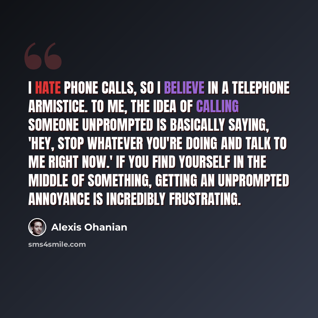 “I hate phone calls, so I believe in a telephone armistice. To me, the idea of calling someone unprompted is basically saying, 'Hey, stop whatever you're doing and talk to me right now.' If you find yourself in the middle of something, getting an unprompted annoyance is incredibly frustrating.” quote by Alexis Ohanian