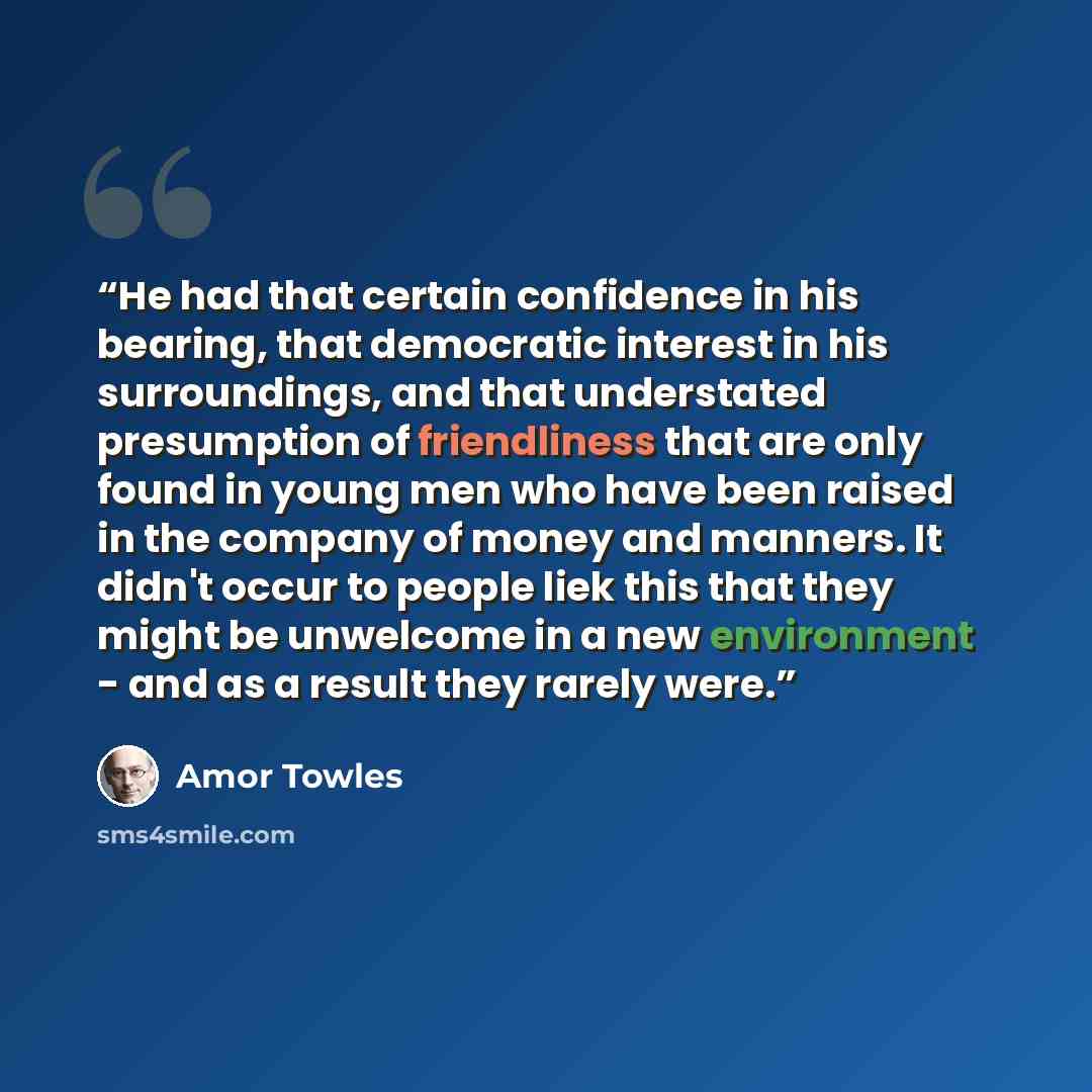 “He had that certain confidence in his bearing, that democratic interest in his surroundings, and that understated presumption of friendliness that are only found in young men who have been raised in the company of money and manners. It didn't occur to people liek this that they might be unwelcome…” quote by Amor Towles