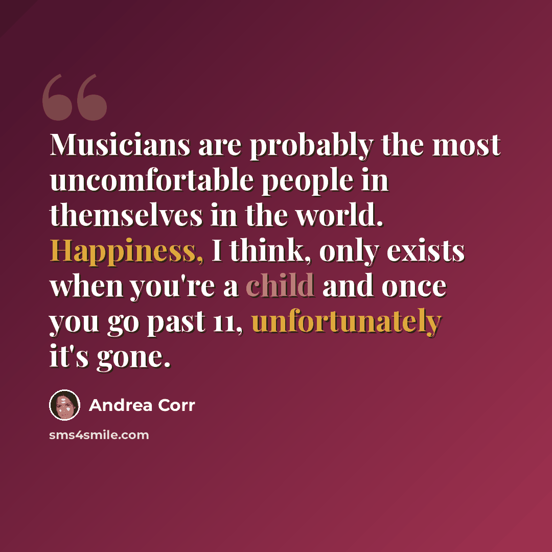 “Musicians are probably the most uncomfortable people in themselves in the world. Happiness, I think, only exists when you're a child and once you go past 11, unfortunately it's gone.” quote by Andrea Corr