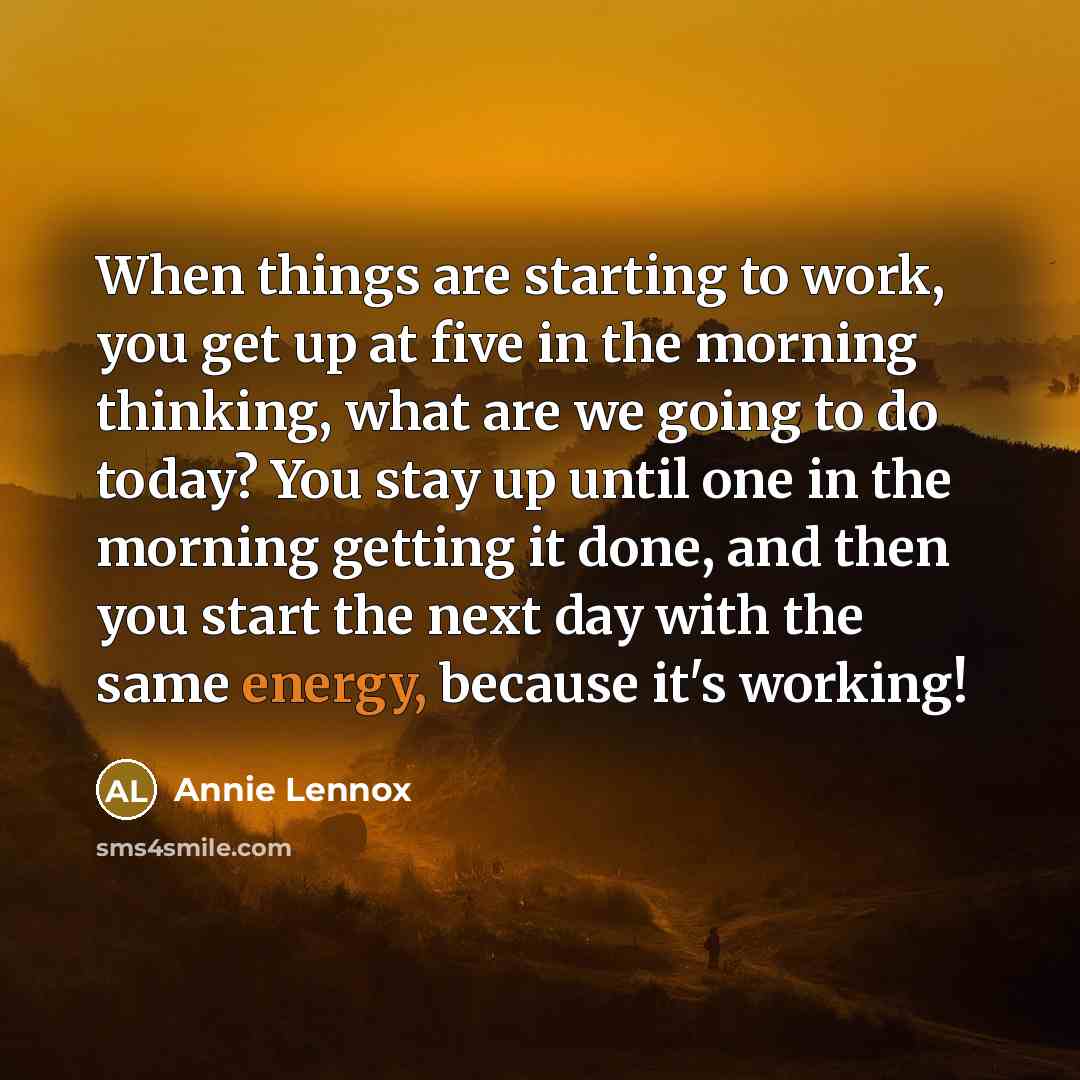 “When things are starting to work, you get up at five in the morning thinking, what are we going to do today? You stay up until one in the morning getting it done, and then you start the next day with the same energy, because it's working!” quote by Annie Lennox