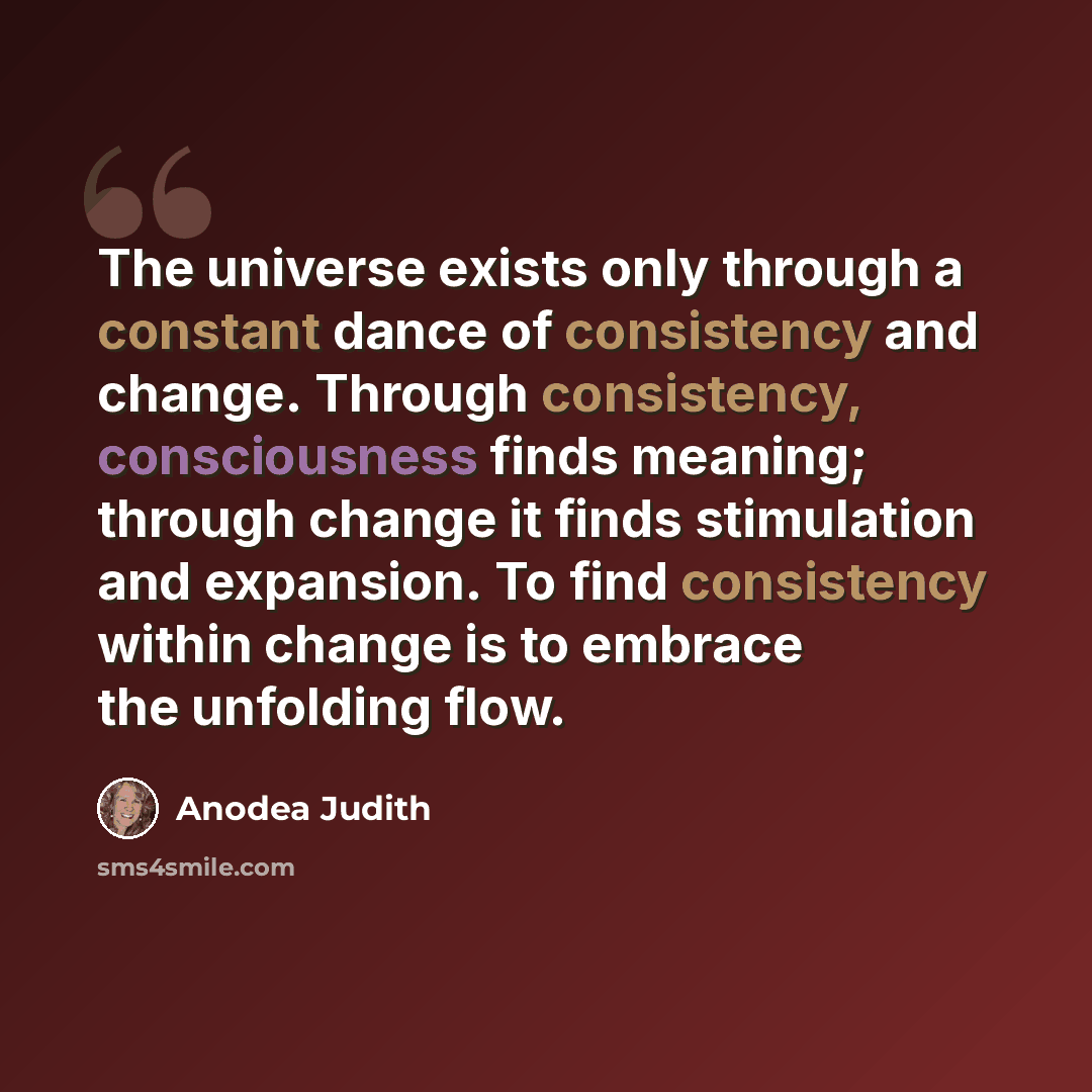 “The universe exists only through a constant dance of consistency and change. Through consistency, consciousness finds meaning; through change it finds stimulation and expansion. To find consistency within change is to embrace the unfolding flow.” quote by Anodea Judith