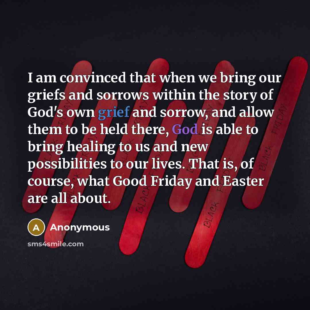 “I am convinced that when we bring our griefs and sorrows within the story of God's own grief and sorrow, and allow them to be held there, God is able to bring healing to us and new possibilities to our lives. That is, of course, what Good Friday and Easter are all about.” quote by Anonymous