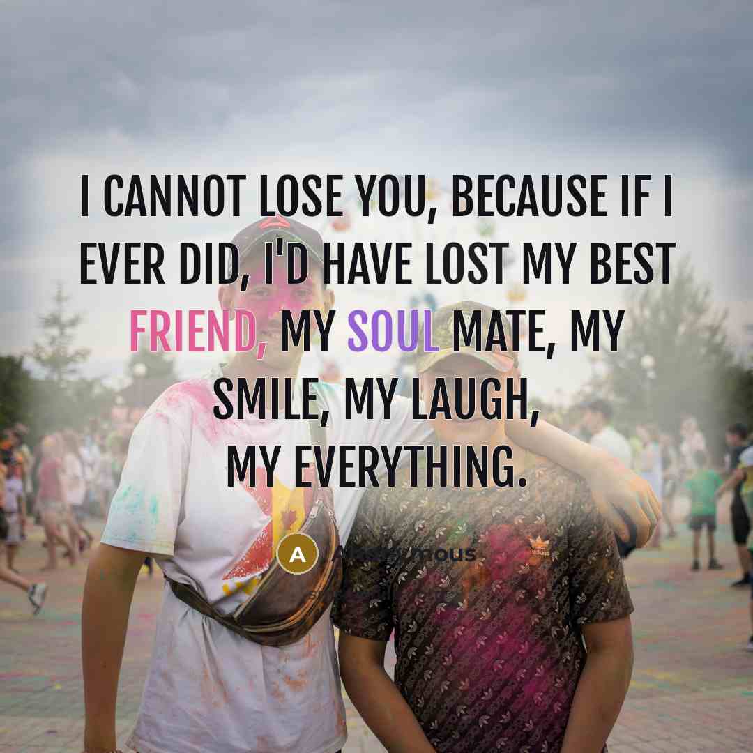“I cannot lose you, because if I ever did, I'd have lost my best friend, my soul mate, my smile, my laugh, my everything.” quote by Anonymous