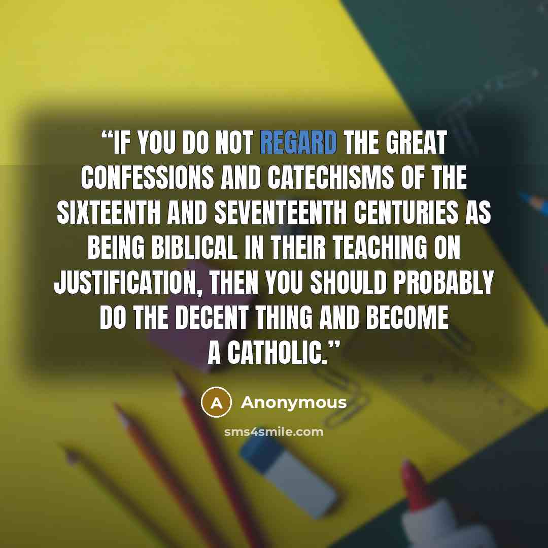 “If you do not regard the great confessions and catechisms of the sixteenth and seventeenth centuries as being biblical in their teaching on justification, then you should probably do the decent thing and become a Catholic.” quote by Anonymous