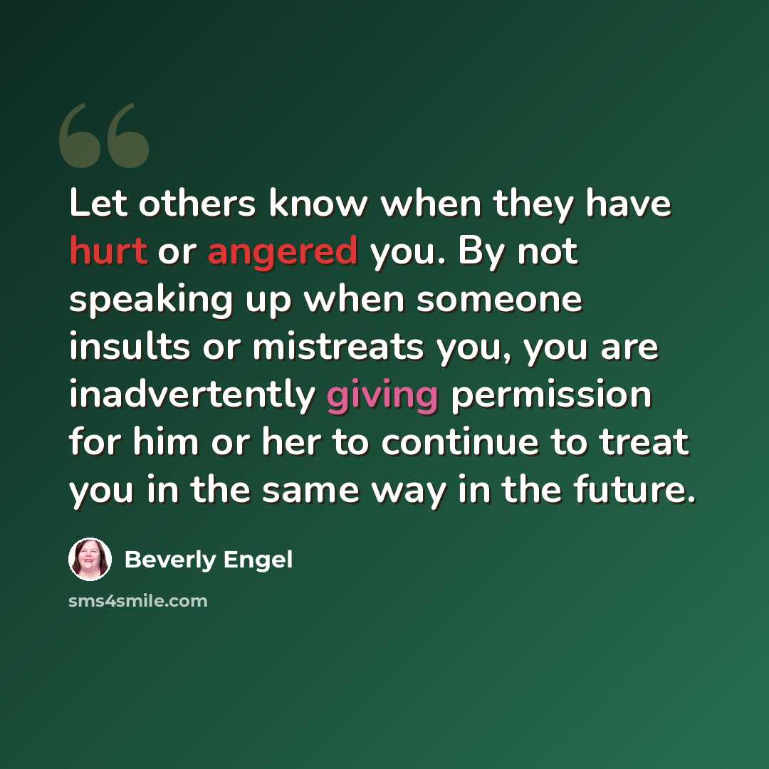 “Let others know when they have hurt or angered you. By not speaking up when someone insults or mistreats you, you are inadvertently giving permission for him or her to continue to treat you in the same way in the future.” quote by Beverly Engel