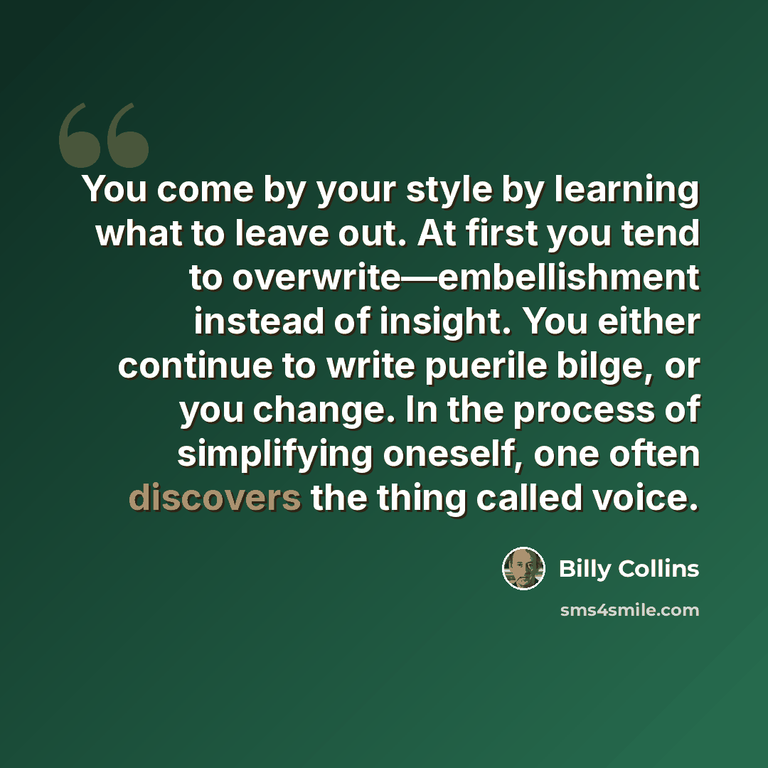 “You come by your style by learning what to leave out. At first you tend to overwrite—embellishment instead of insight. You either continue to write puerile bilge, or you change. In the process of simplifying oneself, one often discovers the thing called voice.” quote by Billy Collins