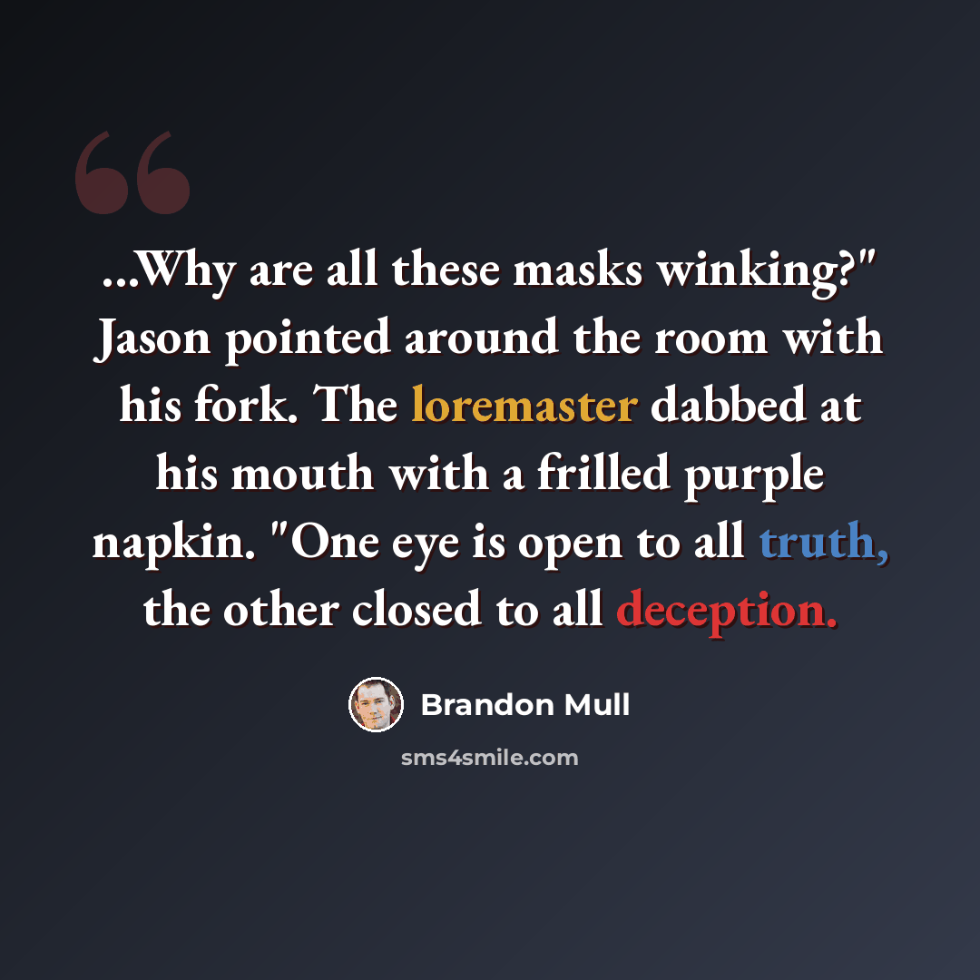 “...Why are all these masks winking?" Jason pointed around the room with his fork. The loremaster dabbed at his mouth with a frilled purple napkin. "One eye is open to all truth, the other closed to all deception.” quote by Brandon Mull