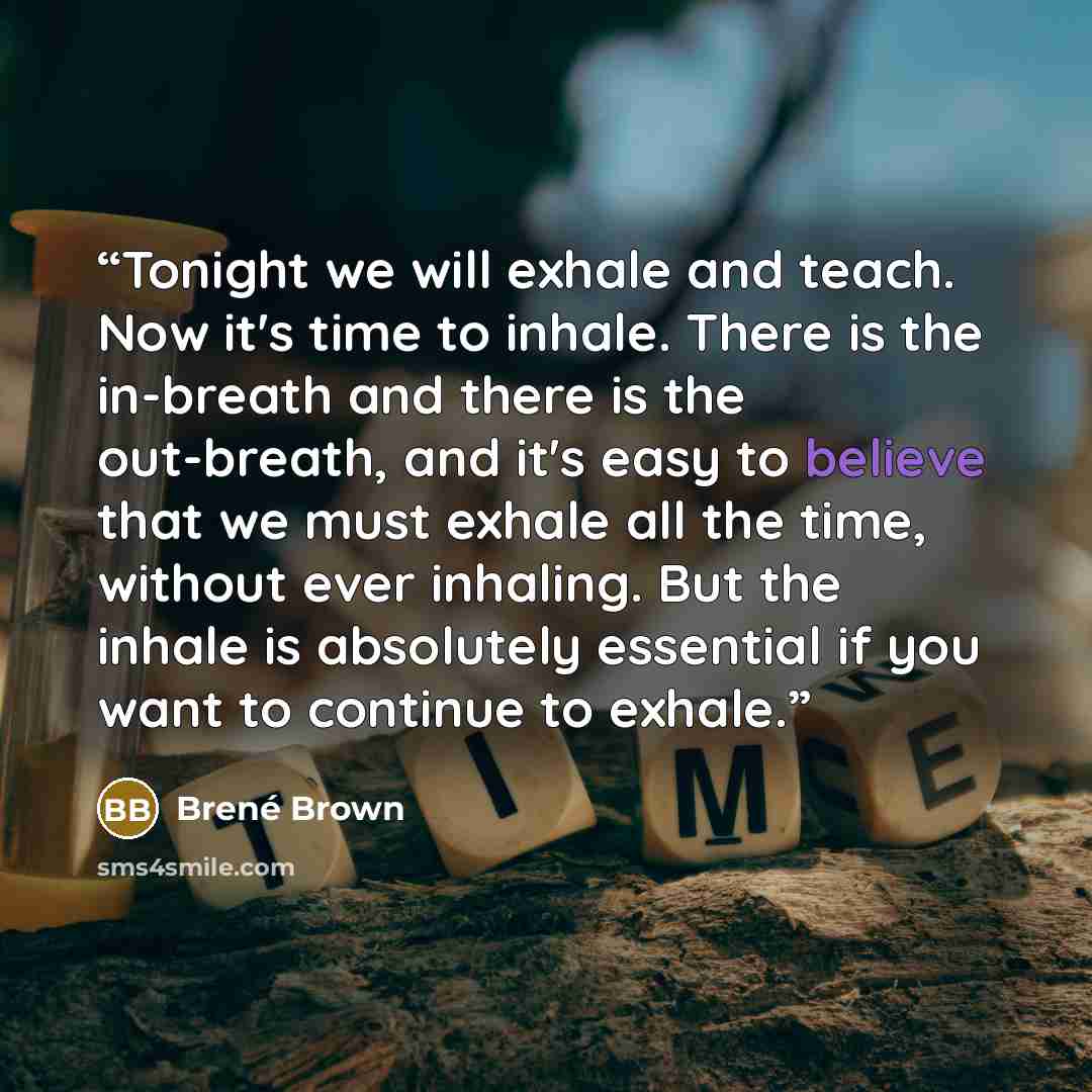 “Tonight we will exhale and teach. Now it's time to inhale. There is the in-breath and there is the out-breath, and it's easy to believe that we must exhale all the time, without ever inhaling. But the inhale is absolutely essential if you want to continue to exhale.” quote by Brené Brown