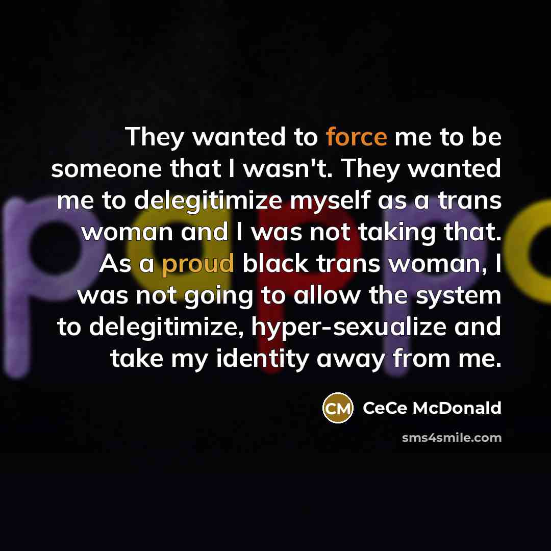 “They wanted to force me to be someone that I wasn't. They wanted me to delegitimize myself as a trans woman and I was not taking that. As a proud black trans woman, I was not going to allow the system to delegitimize, hyper-sexualize and take my identity away from me.” quote by CeCe McDonald