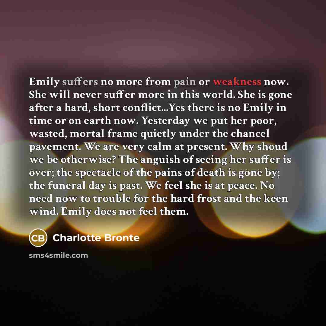 “Emily suffers no more from pain or weakness now. She will never suffer more in this world. She is gone after a hard, short conflict...Yes there is no Emily in time or on earth now. Yesterday we put her poor, wasted, mortal frame quietly under the chancel pavement. We are very calm at present. Why…” quote by Charlotte Bronte