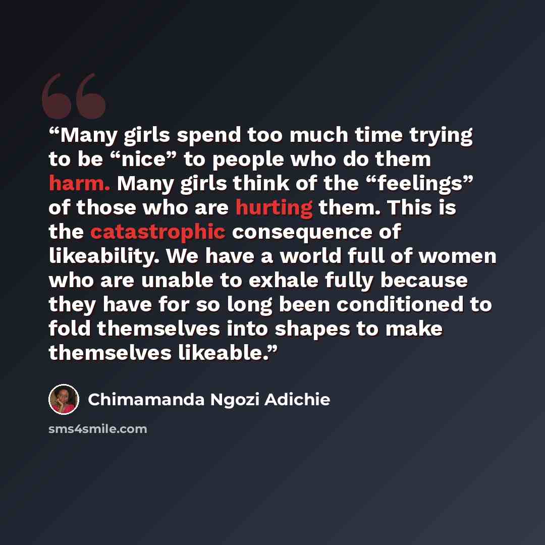 “Many girls spend too much time trying to be “nice” to people who do them harm. Many girls think of the “feelings” of those who are hurting them. This is the catastrophic consequence of likeability. We have a world full of women who are unable to exhale fully because they have for so long been…” quote by Chimamanda Ngozi Adichie