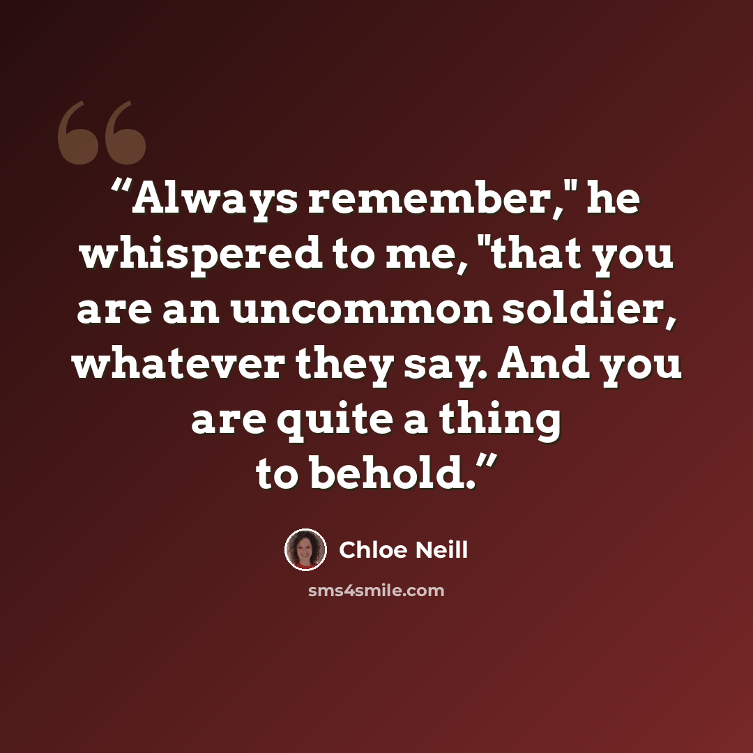 “Always remember," he whispered to me, "that you are an uncommon soldier, whatever they say. And you are quite a thing to behold.” quote by Chloe Neill